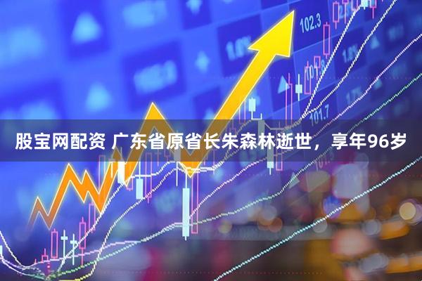 股宝网配资 广东省原省长朱森林逝世，享年96岁